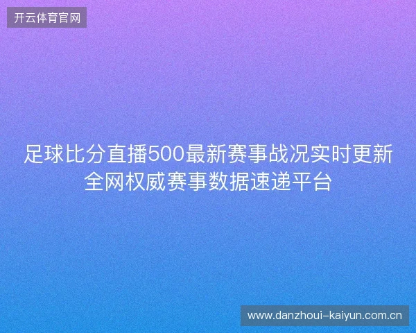 足球比分直播500最新赛事战况实时更新全网权威赛事数据速递平台 足球比分直播500最新赛事战况实时更新全网权威赛事数据速递平台