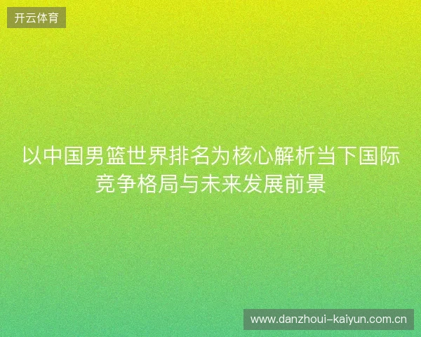 以中国男篮世界排名为核心解析当下国际竞争格局与未来发展前景