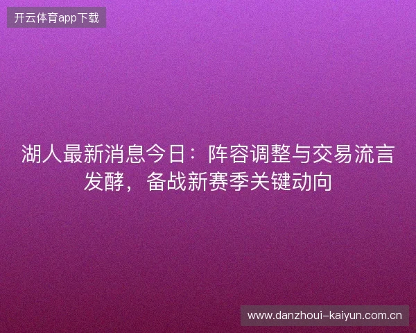 湖人最新消息今日：阵容调整与交易流言发酵，备战新赛季关键动向