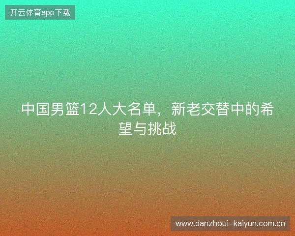 中国男篮12人大名单，新老交替中的希望与挑战