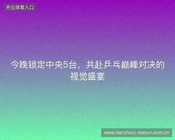 今晚锁定中央5台，共赴乒乓巅峰对决的视觉盛宴